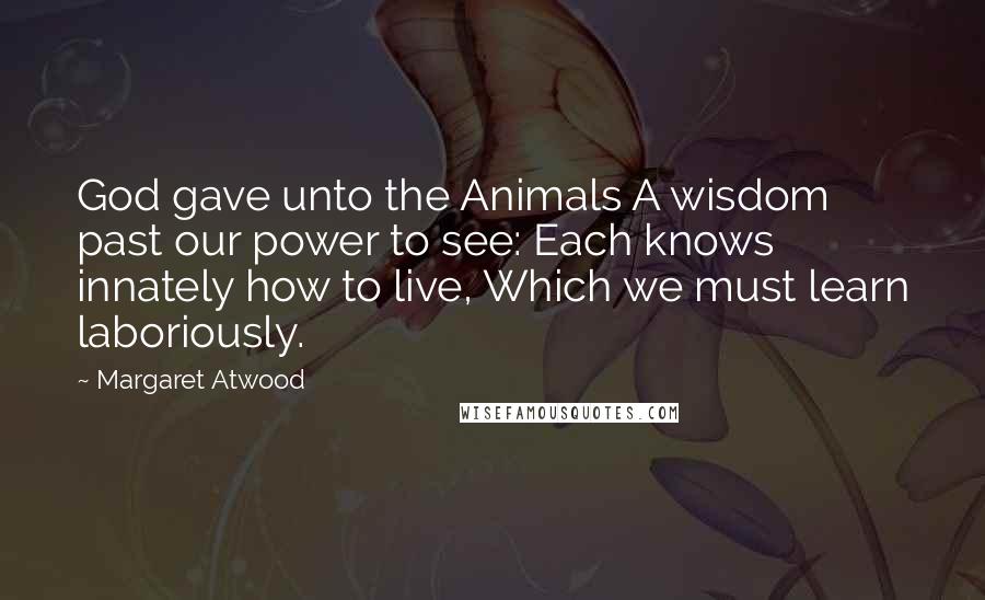 Margaret Atwood Quotes: God gave unto the Animals A wisdom past our power to see: Each knows innately how to live, Which we must learn laboriously.