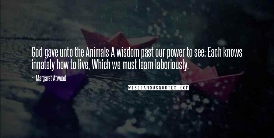 Margaret Atwood Quotes: God gave unto the Animals A wisdom past our power to see: Each knows innately how to live, Which we must learn laboriously.