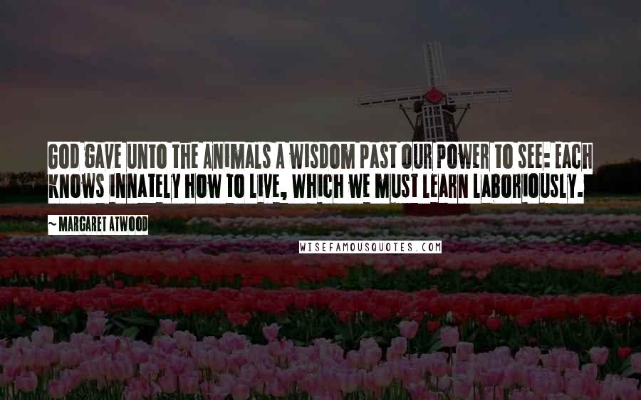 Margaret Atwood Quotes: God gave unto the Animals A wisdom past our power to see: Each knows innately how to live, Which we must learn laboriously.