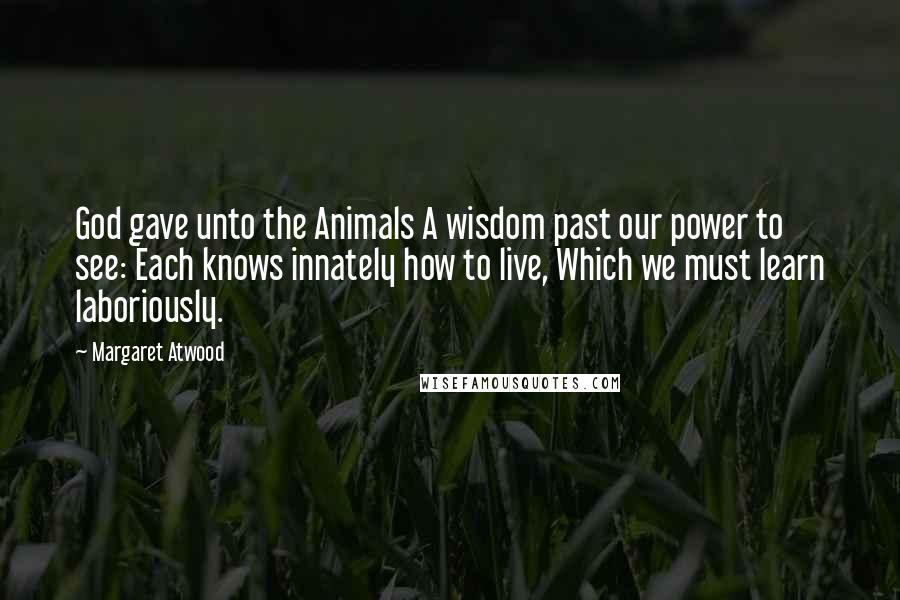 Margaret Atwood Quotes: God gave unto the Animals A wisdom past our power to see: Each knows innately how to live, Which we must learn laboriously.