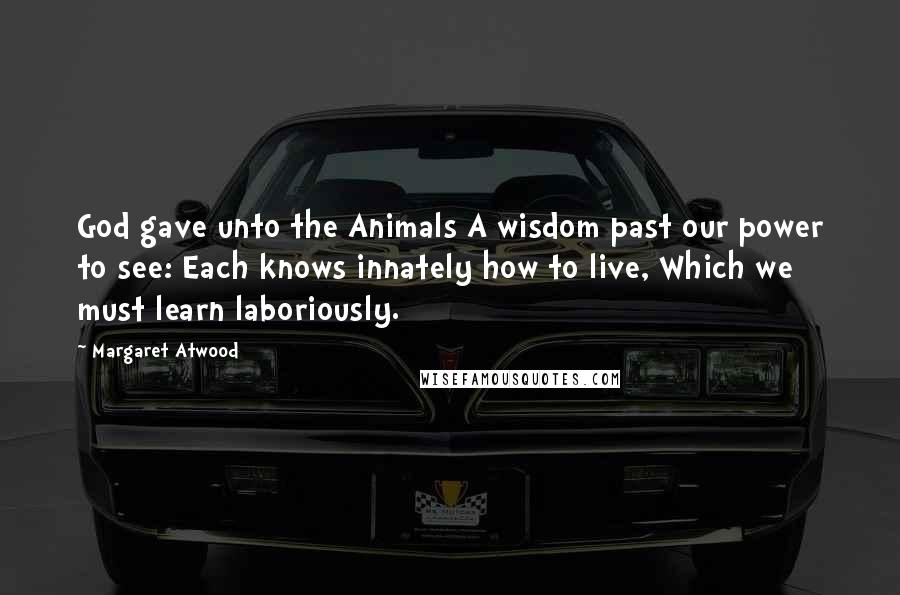 Margaret Atwood Quotes: God gave unto the Animals A wisdom past our power to see: Each knows innately how to live, Which we must learn laboriously.