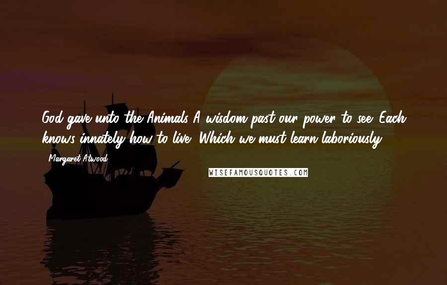 Margaret Atwood Quotes: God gave unto the Animals A wisdom past our power to see: Each knows innately how to live, Which we must learn laboriously.