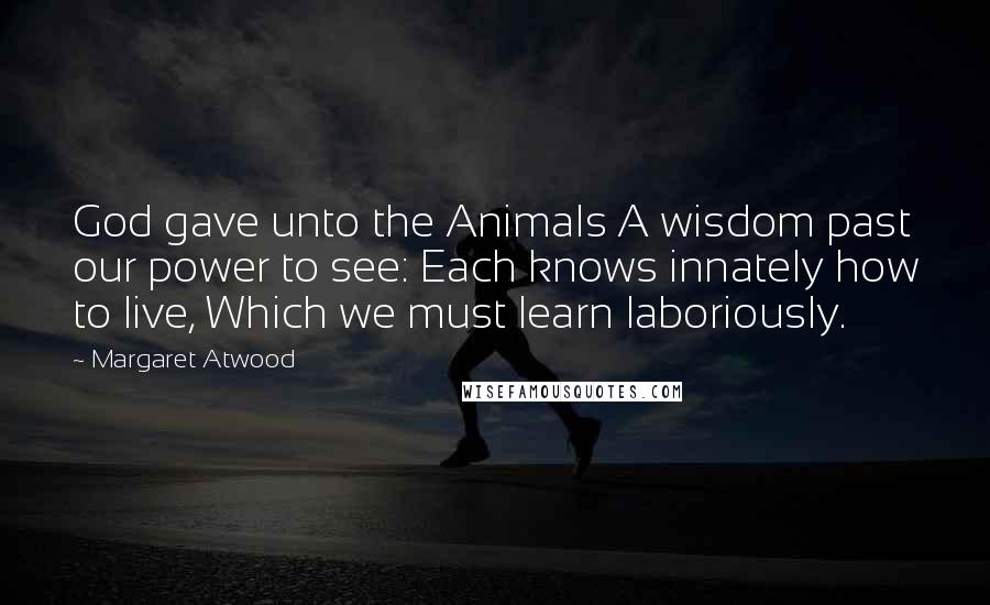 Margaret Atwood Quotes: God gave unto the Animals A wisdom past our power to see: Each knows innately how to live, Which we must learn laboriously.