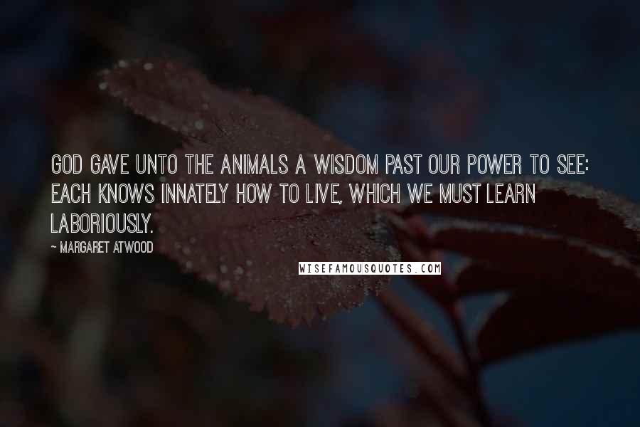 Margaret Atwood Quotes: God gave unto the Animals A wisdom past our power to see: Each knows innately how to live, Which we must learn laboriously.