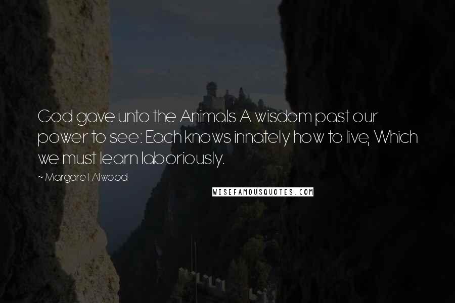 Margaret Atwood Quotes: God gave unto the Animals A wisdom past our power to see: Each knows innately how to live, Which we must learn laboriously.