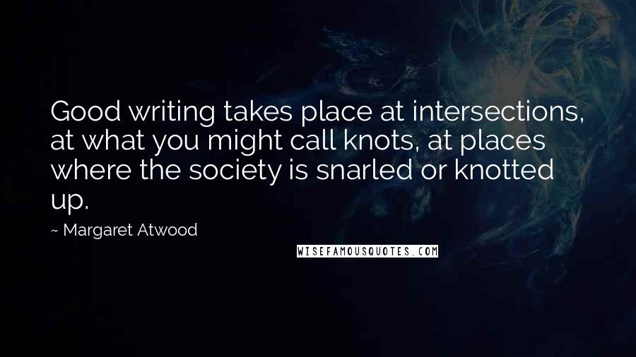 Margaret Atwood Quotes: Good writing takes place at intersections, at what you might call knots, at places where the society is snarled or knotted up.