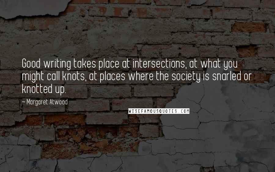 Margaret Atwood Quotes: Good writing takes place at intersections, at what you might call knots, at places where the society is snarled or knotted up.