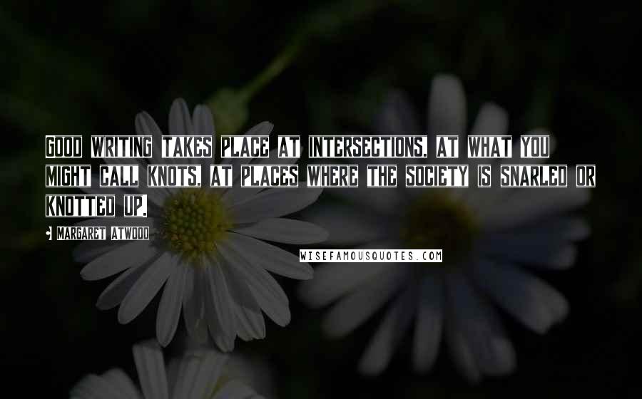 Margaret Atwood Quotes: Good writing takes place at intersections, at what you might call knots, at places where the society is snarled or knotted up.