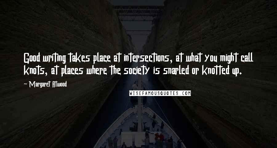 Margaret Atwood Quotes: Good writing takes place at intersections, at what you might call knots, at places where the society is snarled or knotted up.