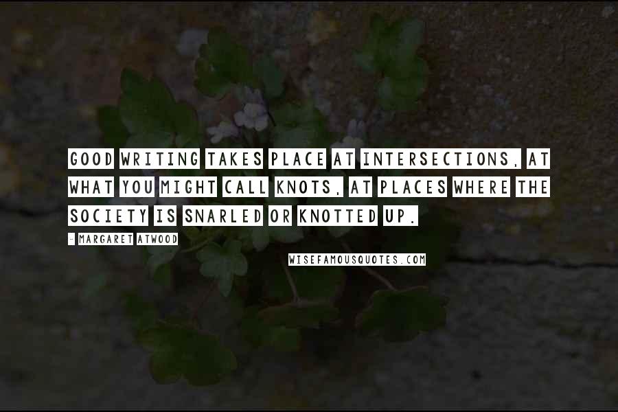 Margaret Atwood Quotes: Good writing takes place at intersections, at what you might call knots, at places where the society is snarled or knotted up.