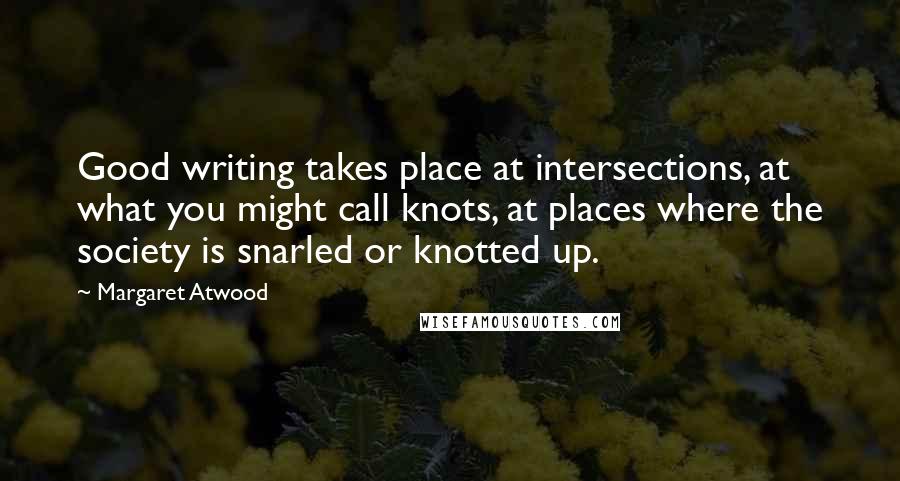 Margaret Atwood Quotes: Good writing takes place at intersections, at what you might call knots, at places where the society is snarled or knotted up.