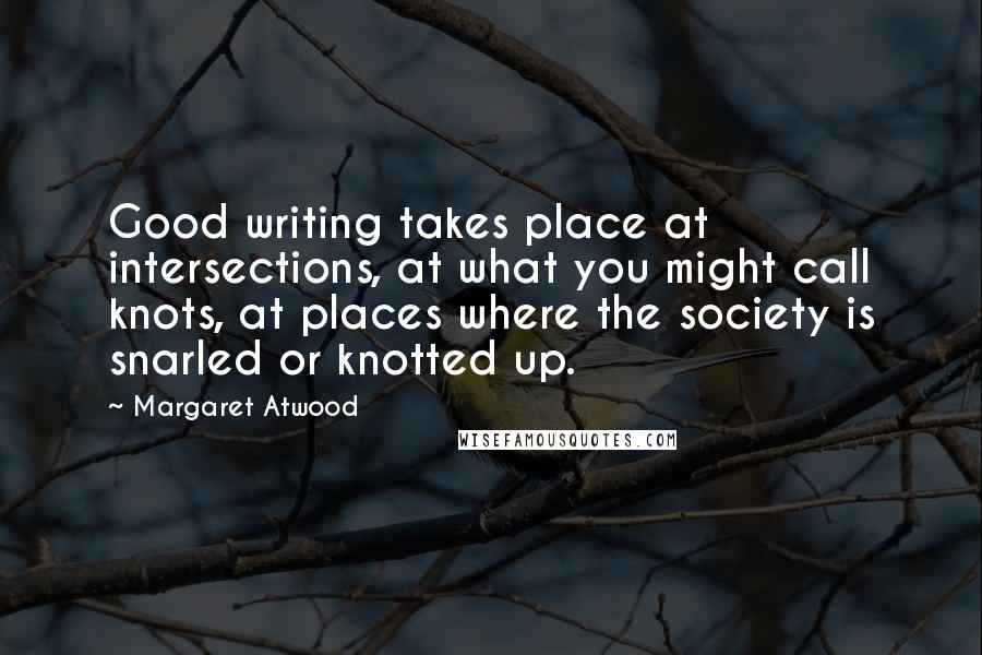 Margaret Atwood Quotes: Good writing takes place at intersections, at what you might call knots, at places where the society is snarled or knotted up.