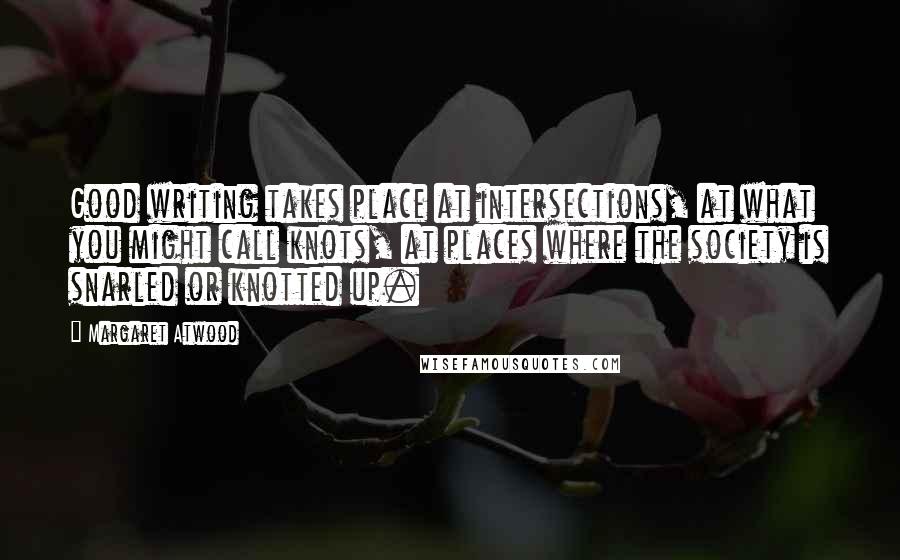 Margaret Atwood Quotes: Good writing takes place at intersections, at what you might call knots, at places where the society is snarled or knotted up.