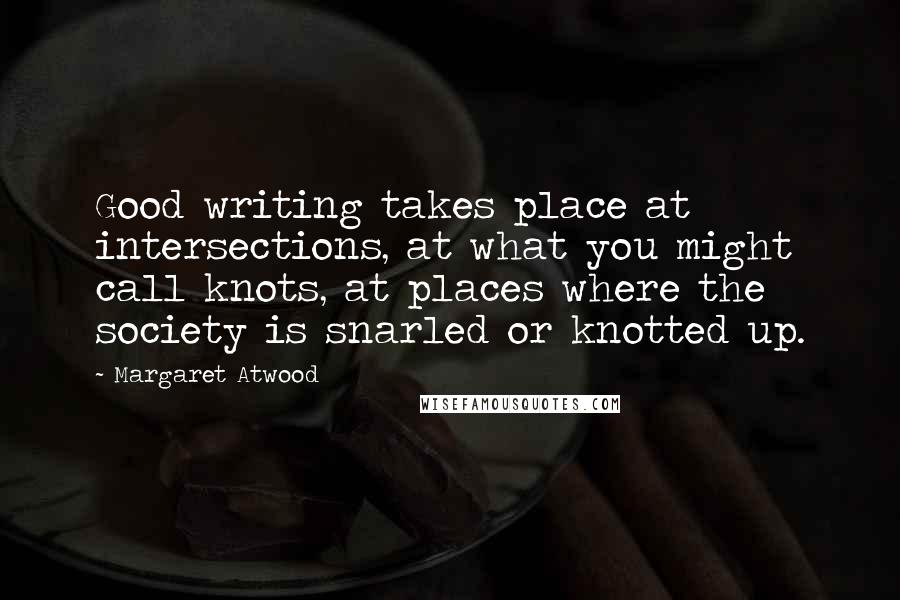 Margaret Atwood Quotes: Good writing takes place at intersections, at what you might call knots, at places where the society is snarled or knotted up.