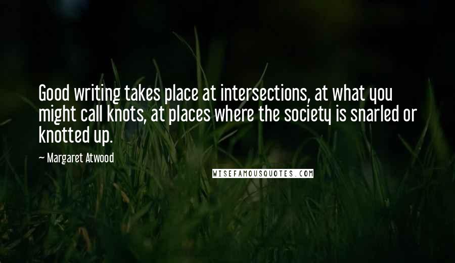 Margaret Atwood Quotes: Good writing takes place at intersections, at what you might call knots, at places where the society is snarled or knotted up.