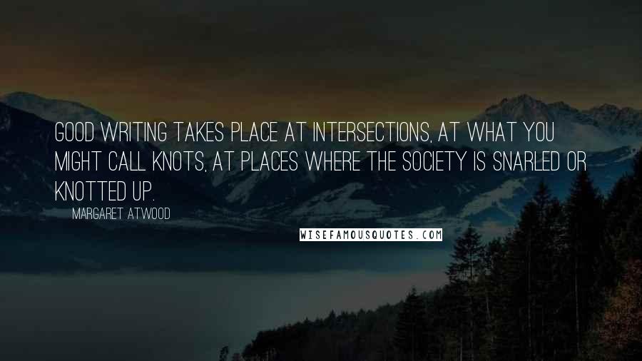 Margaret Atwood Quotes: Good writing takes place at intersections, at what you might call knots, at places where the society is snarled or knotted up.