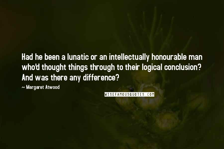 Margaret Atwood Quotes: Had he been a lunatic or an intellectually honourable man who'd thought things through to their logical conclusion? And was there any difference?