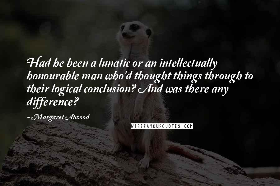 Margaret Atwood Quotes: Had he been a lunatic or an intellectually honourable man who'd thought things through to their logical conclusion? And was there any difference?