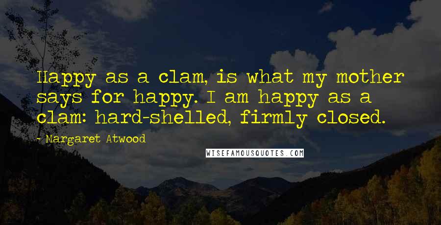 Margaret Atwood Quotes: Happy as a clam, is what my mother says for happy. I am happy as a clam: hard-shelled, firmly closed.