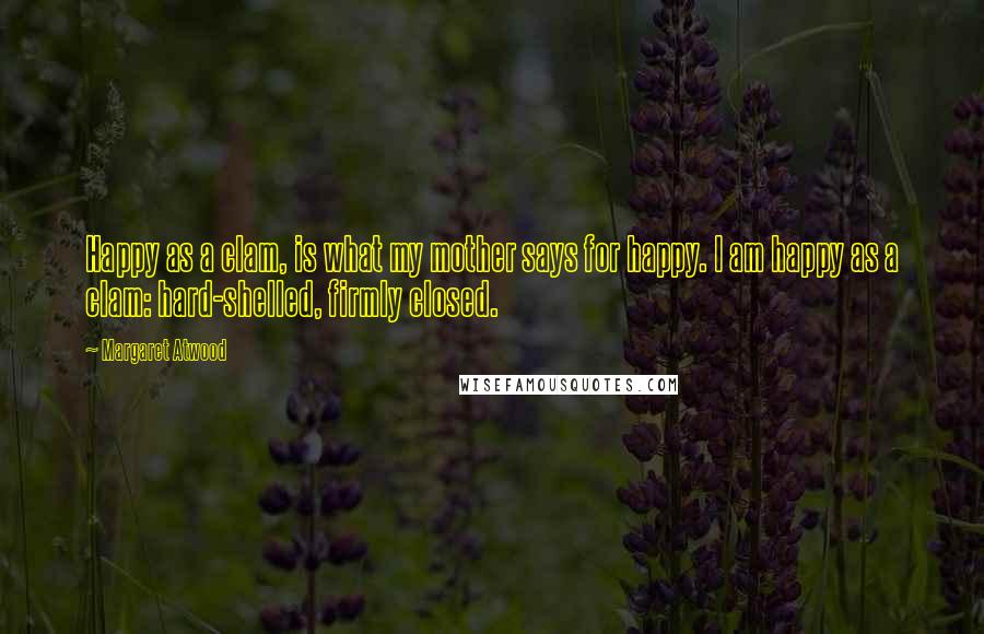 Margaret Atwood Quotes: Happy as a clam, is what my mother says for happy. I am happy as a clam: hard-shelled, firmly closed.
