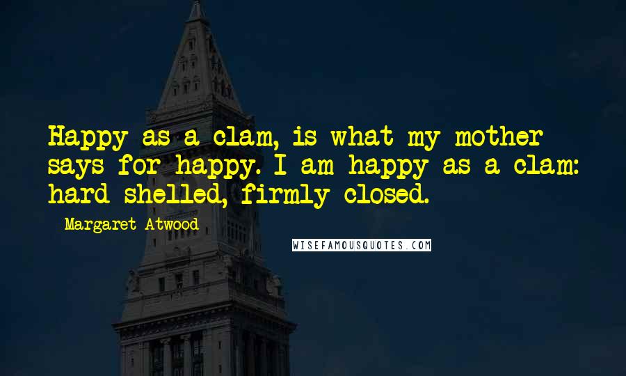 Margaret Atwood Quotes: Happy as a clam, is what my mother says for happy. I am happy as a clam: hard-shelled, firmly closed.