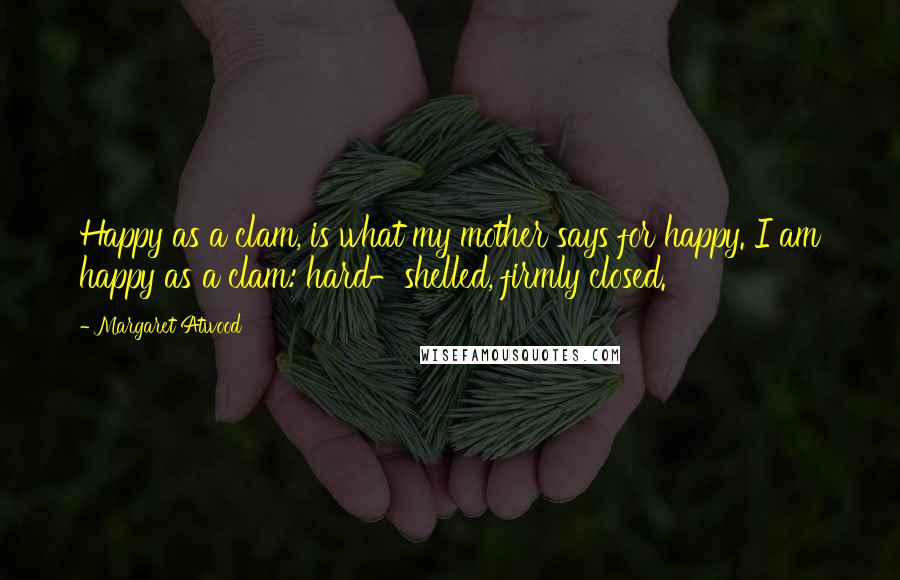 Margaret Atwood Quotes: Happy as a clam, is what my mother says for happy. I am happy as a clam: hard-shelled, firmly closed.