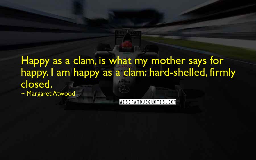 Margaret Atwood Quotes: Happy as a clam, is what my mother says for happy. I am happy as a clam: hard-shelled, firmly closed.