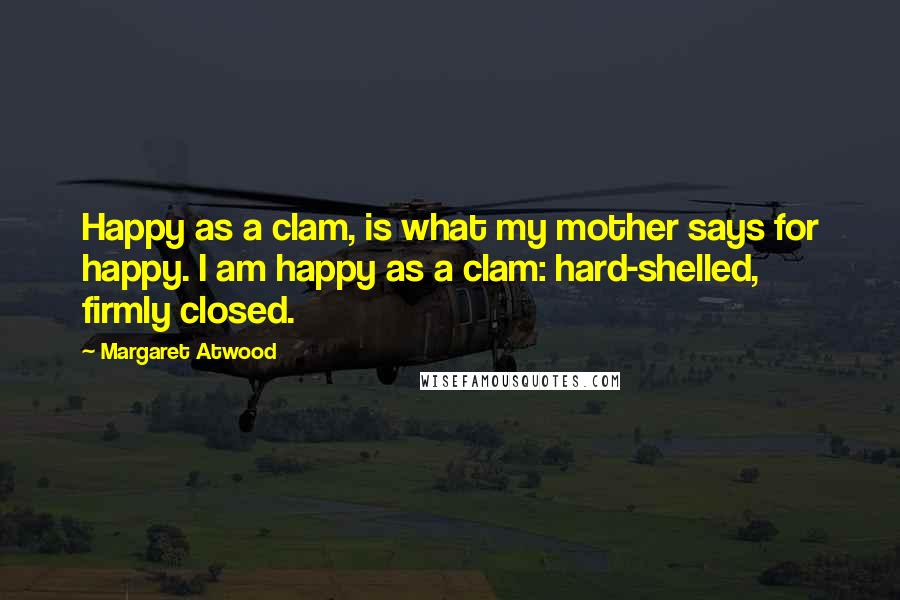 Margaret Atwood Quotes: Happy as a clam, is what my mother says for happy. I am happy as a clam: hard-shelled, firmly closed.