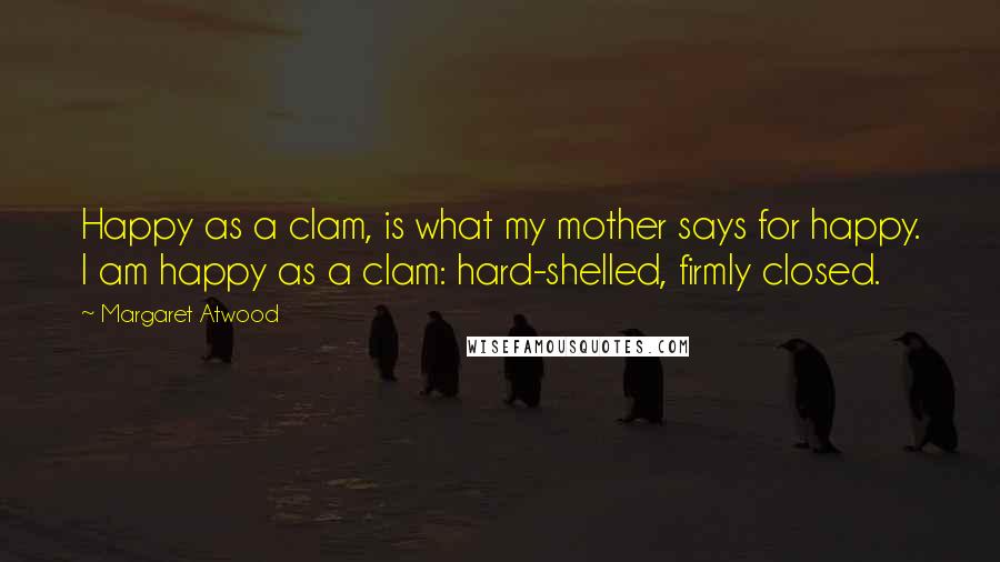 Margaret Atwood Quotes: Happy as a clam, is what my mother says for happy. I am happy as a clam: hard-shelled, firmly closed.