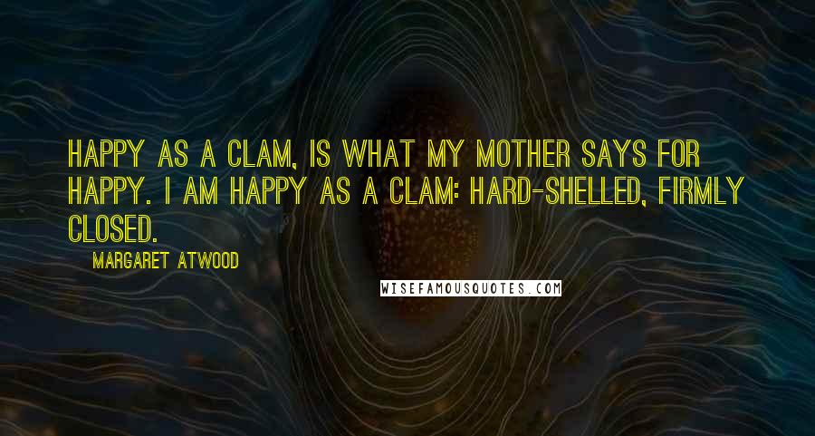Margaret Atwood Quotes: Happy as a clam, is what my mother says for happy. I am happy as a clam: hard-shelled, firmly closed.