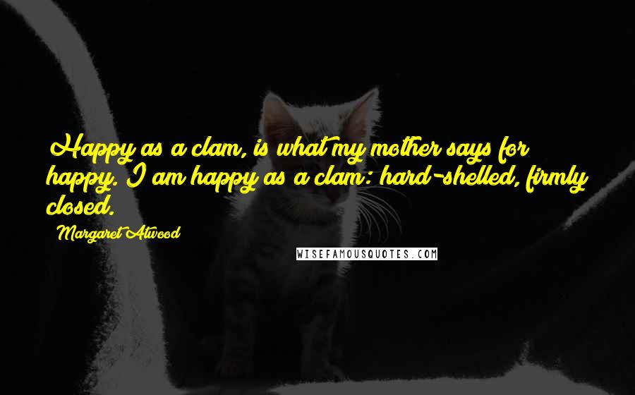 Margaret Atwood Quotes: Happy as a clam, is what my mother says for happy. I am happy as a clam: hard-shelled, firmly closed.