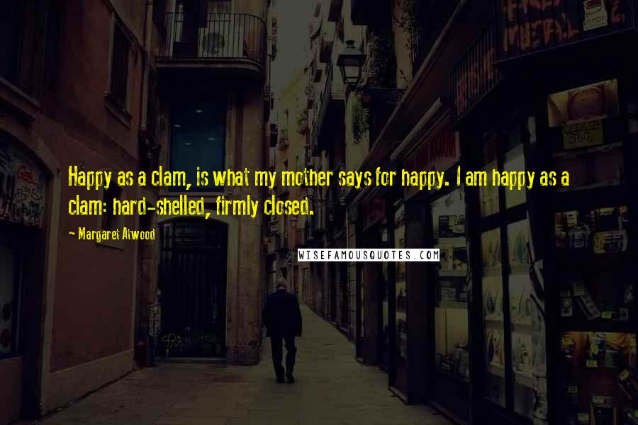 Margaret Atwood Quotes: Happy as a clam, is what my mother says for happy. I am happy as a clam: hard-shelled, firmly closed.