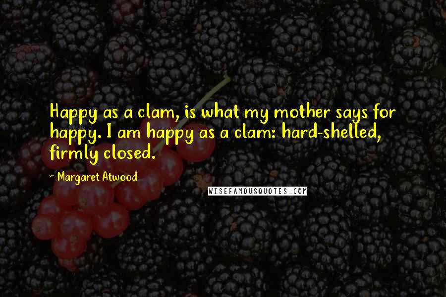 Margaret Atwood Quotes: Happy as a clam, is what my mother says for happy. I am happy as a clam: hard-shelled, firmly closed.