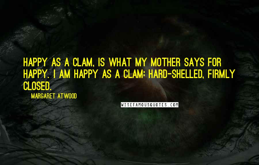 Margaret Atwood Quotes: Happy as a clam, is what my mother says for happy. I am happy as a clam: hard-shelled, firmly closed.