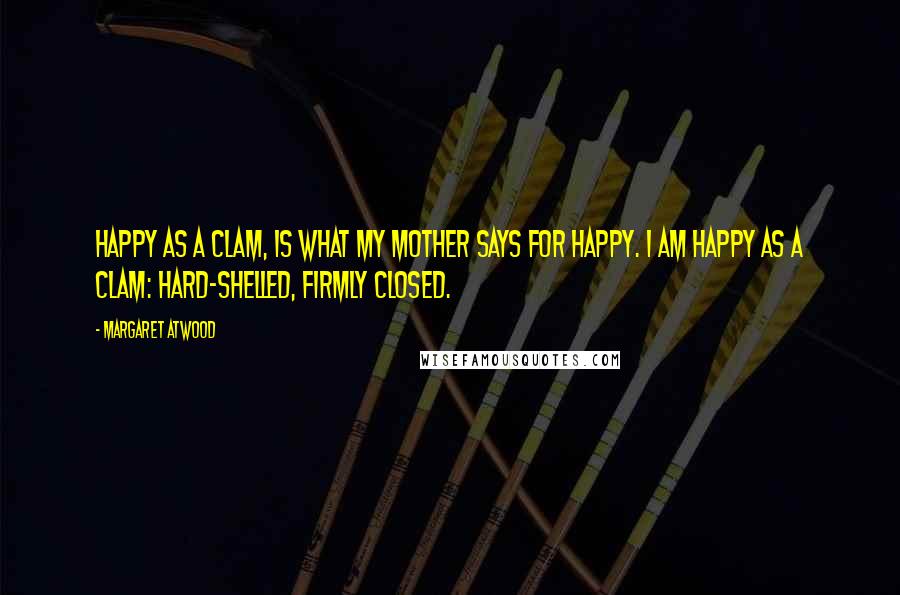 Margaret Atwood Quotes: Happy as a clam, is what my mother says for happy. I am happy as a clam: hard-shelled, firmly closed.