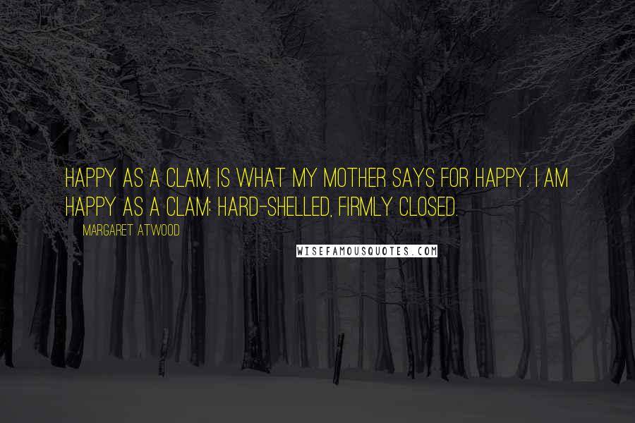 Margaret Atwood Quotes: Happy as a clam, is what my mother says for happy. I am happy as a clam: hard-shelled, firmly closed.