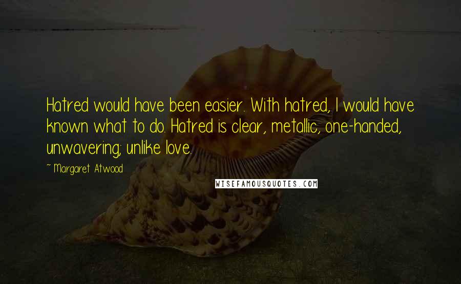 Margaret Atwood Quotes: Hatred would have been easier. With hatred, I would have known what to do. Hatred is clear, metallic, one-handed, unwavering; unlike love.