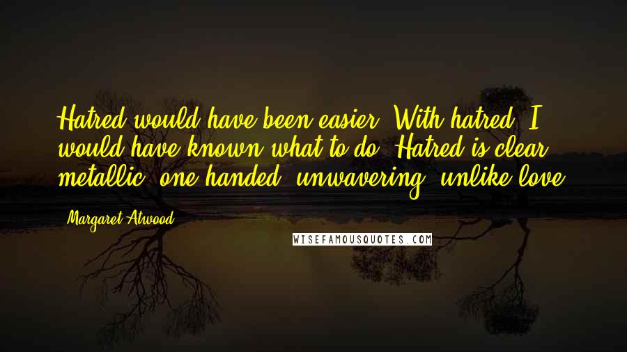 Margaret Atwood Quotes: Hatred would have been easier. With hatred, I would have known what to do. Hatred is clear, metallic, one-handed, unwavering; unlike love.