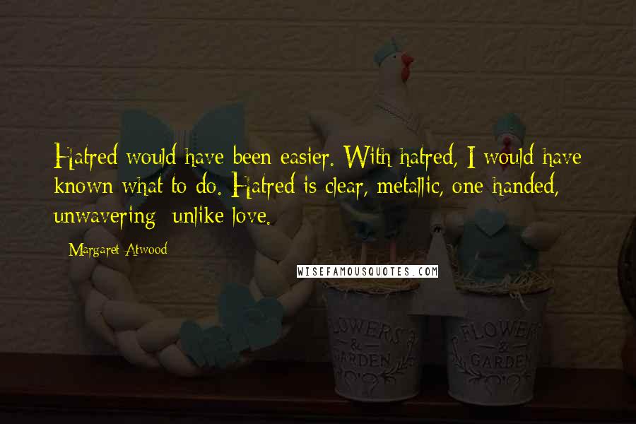 Margaret Atwood Quotes: Hatred would have been easier. With hatred, I would have known what to do. Hatred is clear, metallic, one-handed, unwavering; unlike love.