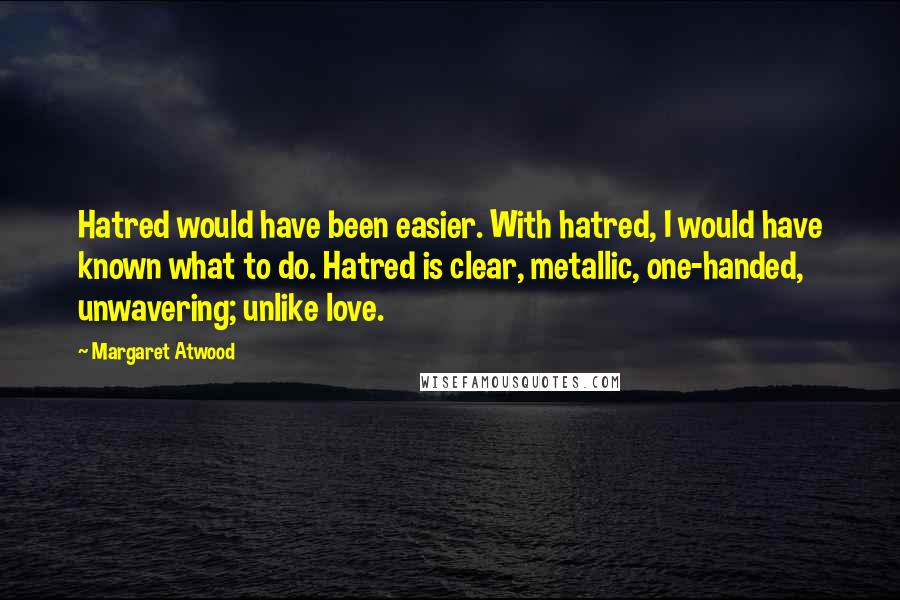 Margaret Atwood Quotes: Hatred would have been easier. With hatred, I would have known what to do. Hatred is clear, metallic, one-handed, unwavering; unlike love.