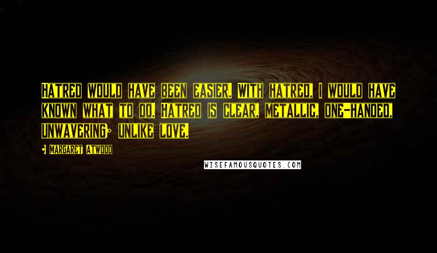 Margaret Atwood Quotes: Hatred would have been easier. With hatred, I would have known what to do. Hatred is clear, metallic, one-handed, unwavering; unlike love.