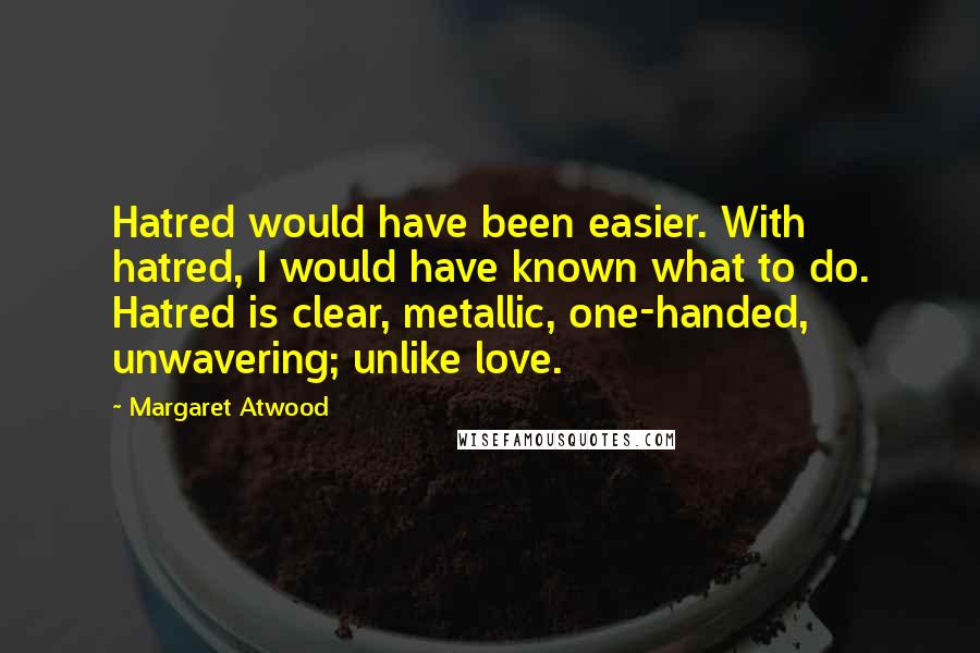 Margaret Atwood Quotes: Hatred would have been easier. With hatred, I would have known what to do. Hatred is clear, metallic, one-handed, unwavering; unlike love.