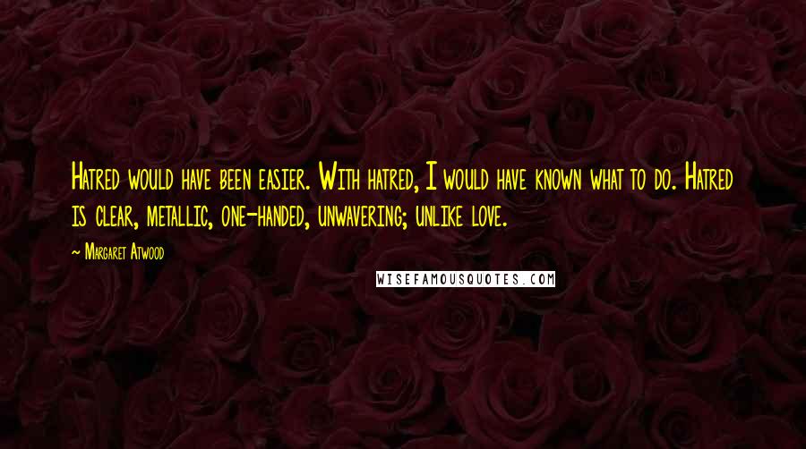 Margaret Atwood Quotes: Hatred would have been easier. With hatred, I would have known what to do. Hatred is clear, metallic, one-handed, unwavering; unlike love.