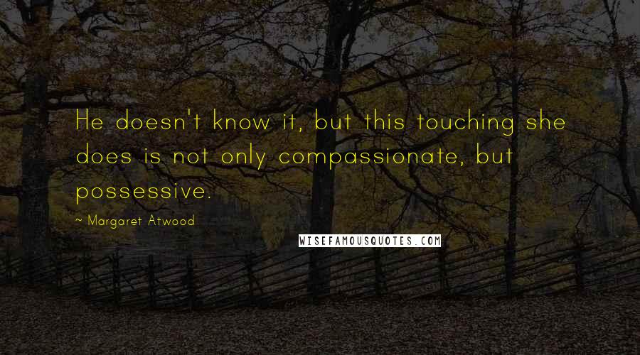 Margaret Atwood Quotes: He doesn't know it, but this touching she does is not only compassionate, but possessive.