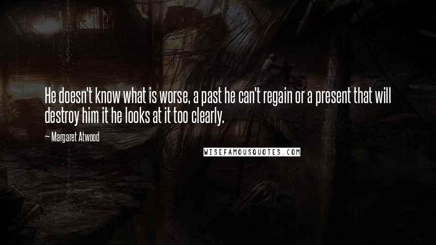 Margaret Atwood Quotes: He doesn't know what is worse, a past he can't regain or a present that will destroy him it he looks at it too clearly.