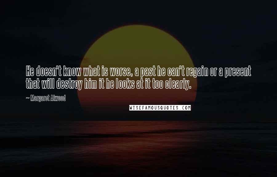 Margaret Atwood Quotes: He doesn't know what is worse, a past he can't regain or a present that will destroy him it he looks at it too clearly.