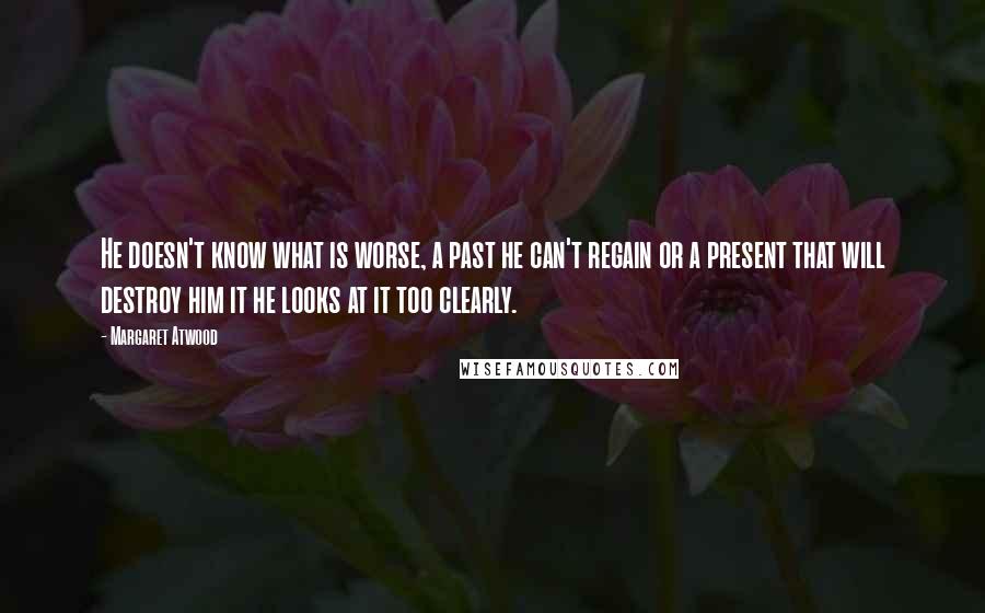 Margaret Atwood Quotes: He doesn't know what is worse, a past he can't regain or a present that will destroy him it he looks at it too clearly.