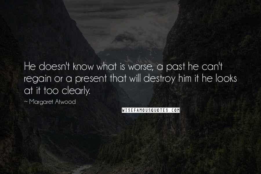 Margaret Atwood Quotes: He doesn't know what is worse, a past he can't regain or a present that will destroy him it he looks at it too clearly.