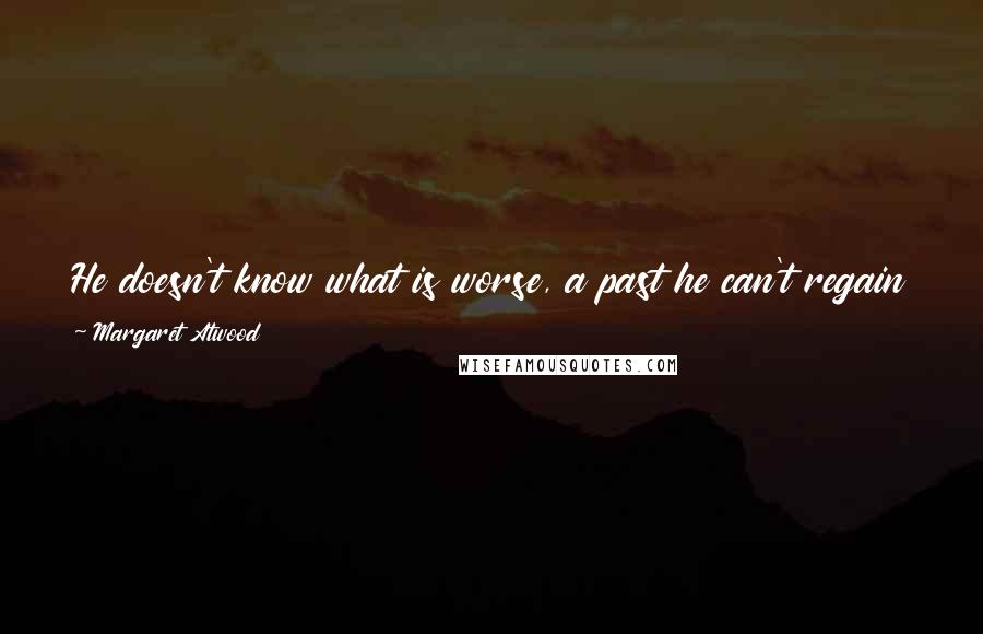 Margaret Atwood Quotes: He doesn't know what is worse, a past he can't regain or a present that will destroy him it he looks at it too clearly.