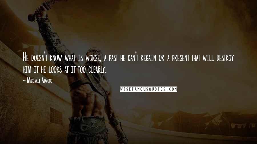 Margaret Atwood Quotes: He doesn't know what is worse, a past he can't regain or a present that will destroy him it he looks at it too clearly.